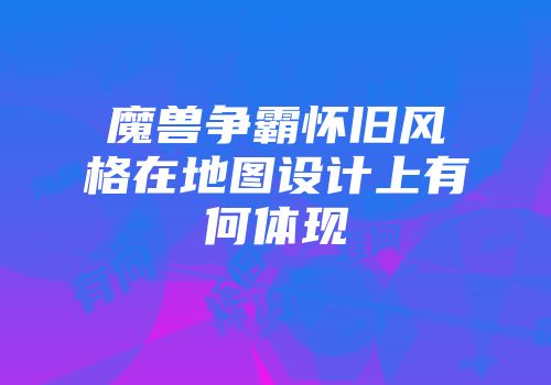 魔兽争霸怀旧风格在地图设计上有何体现