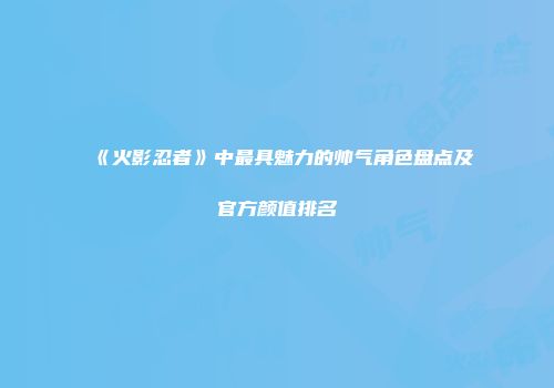 《火影忍者》中最具魅力的帅气角色盘点及官方颜值排名