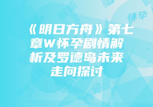 《明日方舟》第七章W怀孕剧情解析及罗德岛未来走向探讨