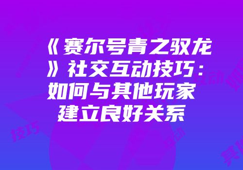 《赛尔号青之驭龙》社交互动技巧：如何与其他玩家建立良好关系