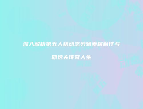 深入解析第五人格动态剪辑素材制作与邵逸夫传奇人生
