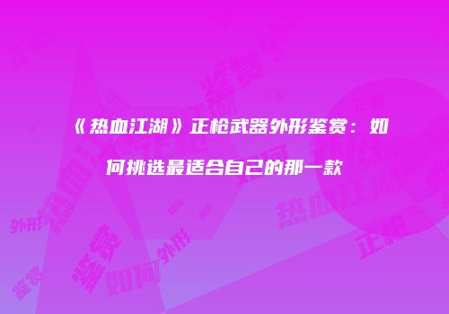 《热血江湖》正枪武器外形鉴赏：如何挑选最适合自己的那一款