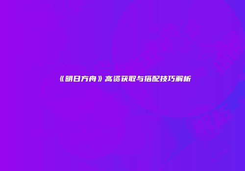 《明日方舟》高资获取与搭配技巧解析