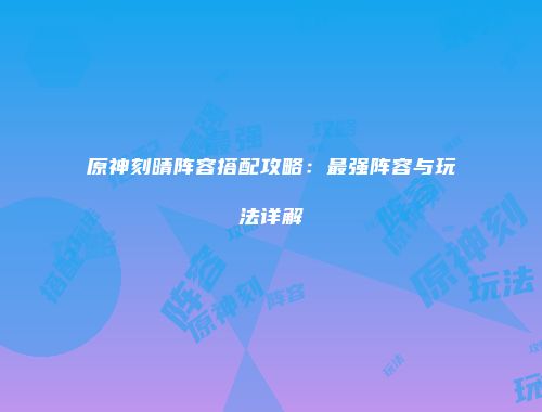 原神刻晴阵容搭配攻略：最强阵容与玩法详解