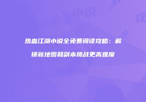 热血江湖小说全免费阅读攻略：解锁新地图和副本挑战更高难度