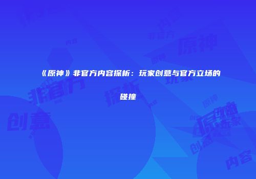 《原神》非官方内容探析：玩家创意与官方立场的碰撞