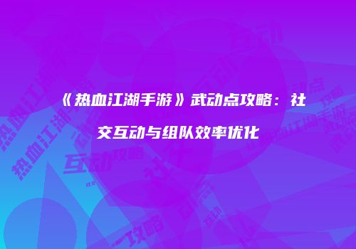 《热血江湖手游》武动点攻略：社交互动与组队效率优化