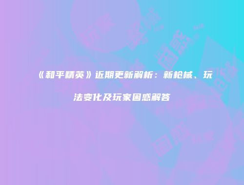 《和平精英》近期更新解析：新枪械、玩法变化及玩家困惑解答