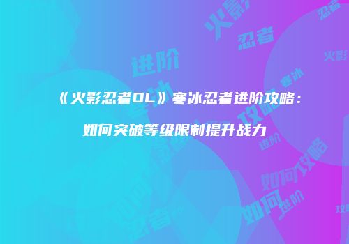 《火影忍者OL》寒冰忍者进阶攻略：如何突破等级限制提升战力