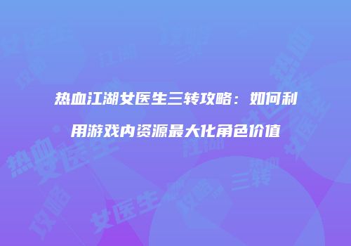 热血江湖女医生三转攻略：如何利用游戏内资源最大化角色价值