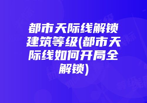 都市天际线解锁建筑等级(都市天际线如何开局全解锁)