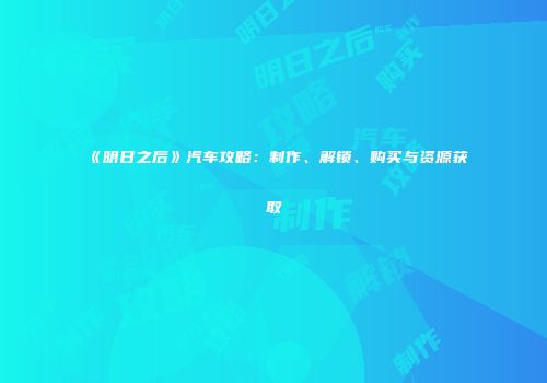 《明日之后》汽车攻略：制作、解锁、购买与资源获取