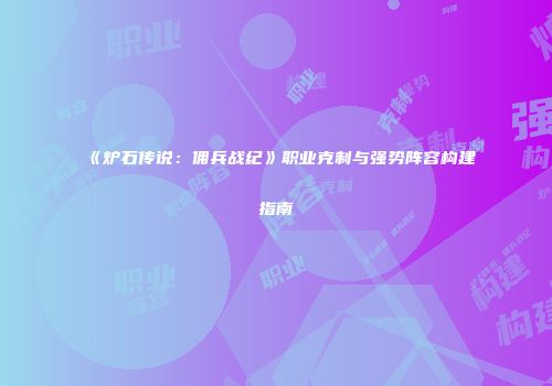 《炉石传说：佣兵战纪》职业克制与强势阵容构建指南