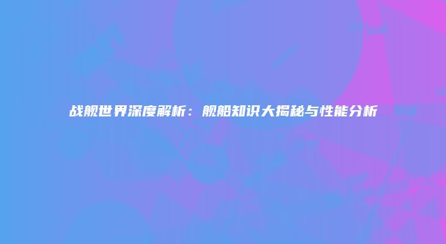 战舰世界深度解析：舰船知识大揭秘与性能分析