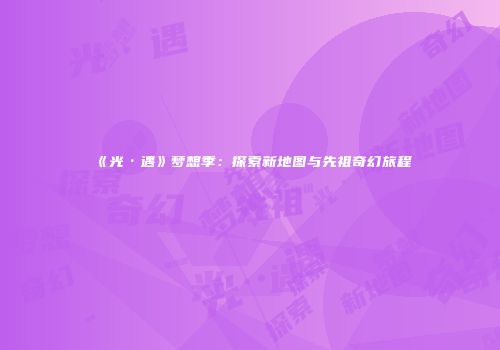 《光·遇》梦想季：探索新地图与先祖奇幻旅程
