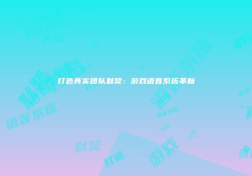打造真实团队默契：游戏语音系统革新