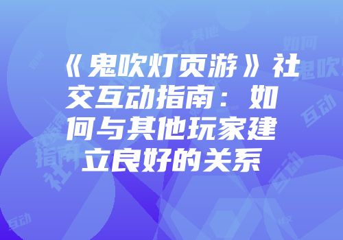 《鬼吹灯页游》社交互动指南：如何与其他玩家建立良好的关系