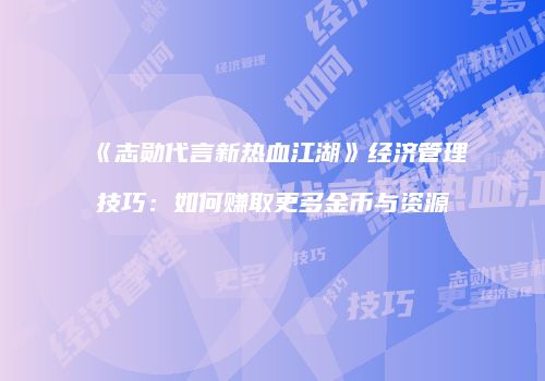 《志勋代言新热血江湖》经济管理技巧：如何赚取更多金币与资源