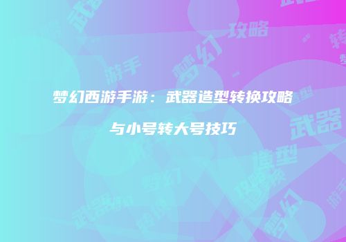 梦幻西游手游：武器造型转换攻略与小号转大号技巧