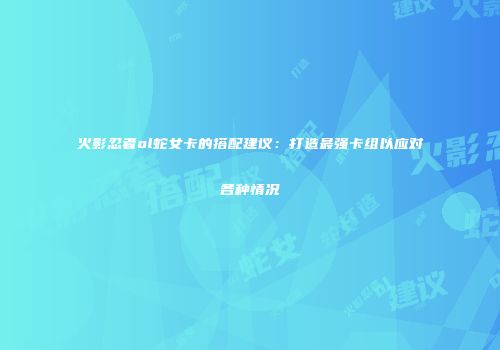 火影忍者ol蛇女卡的搭配建议：打造最强卡组以应对各种情况
