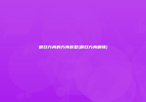 明日方舟的方舟原型(明日方舟剧情)