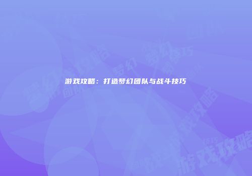 游戏攻略：打造梦幻团队与战斗技巧