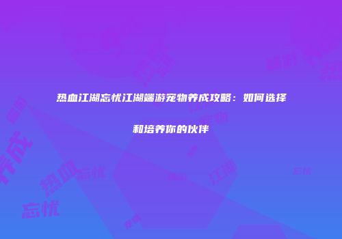 热血江湖忘忧江湖端游宠物养成攻略：如何选择和培养你的伙伴