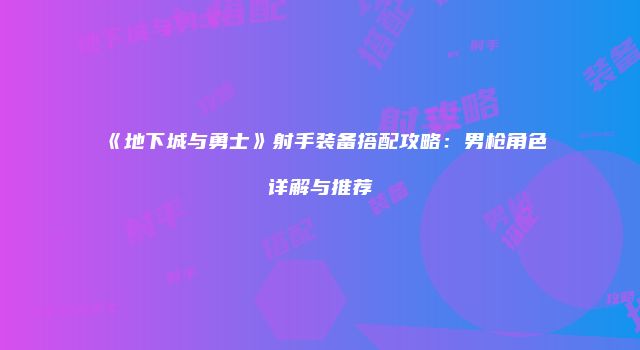 《地下城与勇士》射手装备搭配攻略：男枪角色详解与推荐