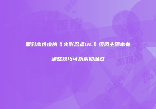 面对高难度的《火影忍者OL》级风主副本有哪些技巧可以帮助通过