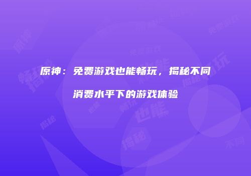 原神：免费游戏也能畅玩，揭秘不同消费水平下的游戏体验