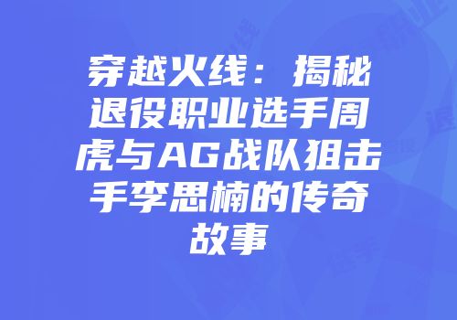穿越火线：揭秘退役职业选手周虎与AG战队狙击手李思楠的传奇故事