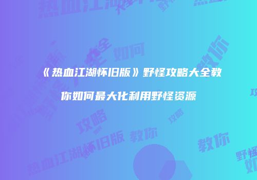 《热血江湖怀旧版》野怪攻略大全教你如何最大化利用野怪资源