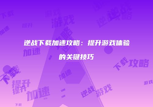 逆战下载加速攻略：提升游戏体验的关键技巧