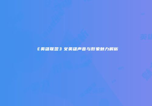 《英雄联盟》女英雄声音与形象魅力解析
