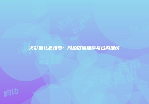 火影迷礼品指南：周边店铺推荐与选购建议