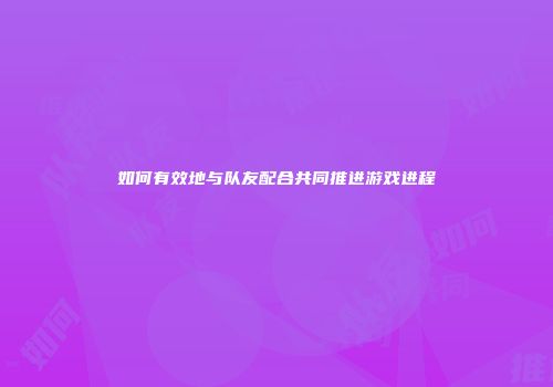 如何有效地与队友配合共同推进游戏进程