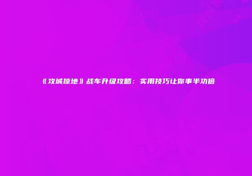 《攻城掠地》战车升级攻略：实用技巧让你事半功倍