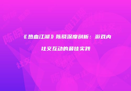 《热血江湖》陈晓深度剖析：游戏内社交互动的最佳实践