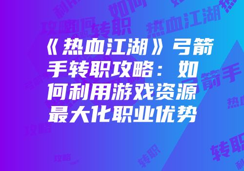 《热血江湖》弓箭手转职攻略：如何利用游戏资源最大化职业优势