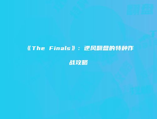《The Finals》：逆风翻盘的特种作战攻略