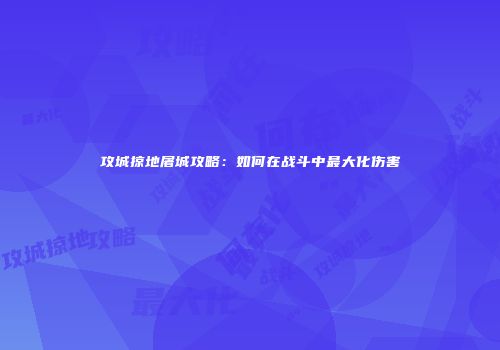 攻城掠地屠城攻略：如何在战斗中最大化伤害