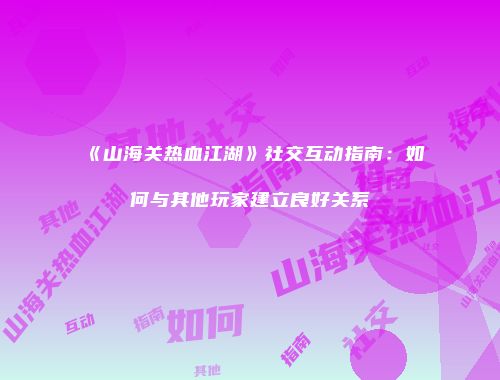 《山海关热血江湖》社交互动指南：如何与其他玩家建立良好关系