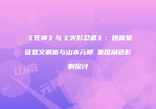 《死神》与《火影忍者》：团扇象征意义解析与山本元柳斎重国角色影响探讨