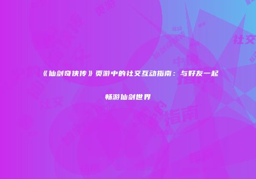 《仙剑奇侠传》页游中的社交互动指南：与好友一起畅游仙剑世界