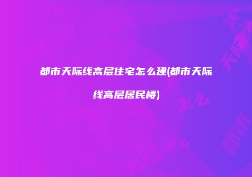 都市天际线高层住宅怎么建(都市天际线高层居民楼)