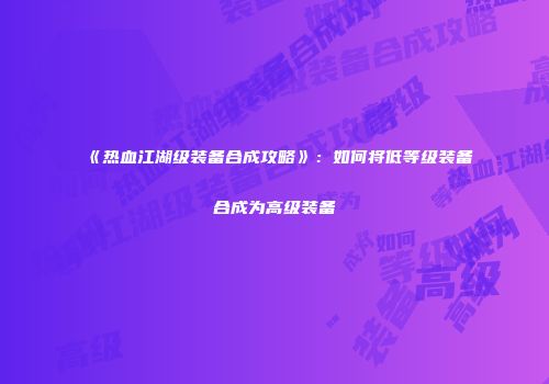 《热血江湖级装备合成攻略》：如何将低等级装备合成为高级装备