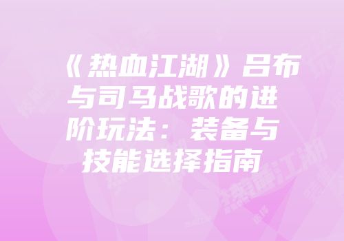 《热血江湖》吕布与司马战歌的进阶玩法：装备与技能选择指南