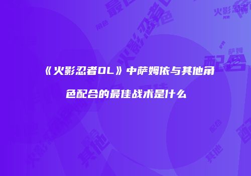 《火影忍者OL》中萨姆依与其他角色配合的最佳战术是什么