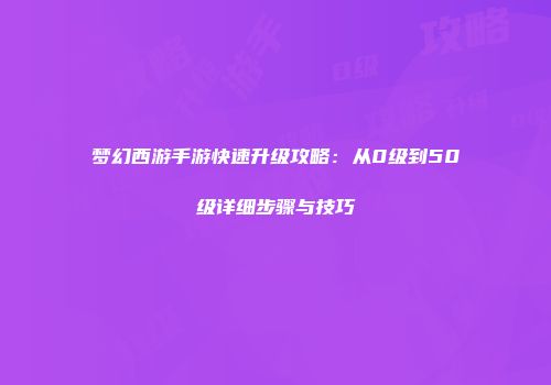 梦幻西游手游快速升级攻略：从0级到50级详细步骤与技巧