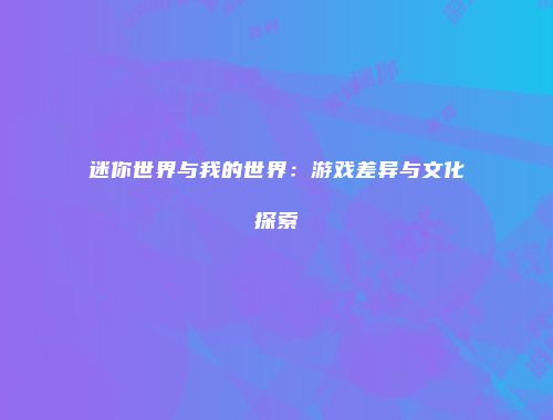 迷你世界与我的世界：游戏差异与文化探索